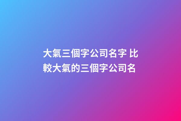 大氣三個字公司名字 比較大氣的三個字公司名